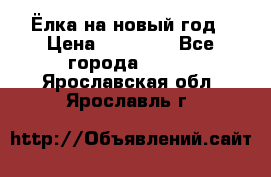 Ёлка на новый год › Цена ­ 30 000 - Все города  »    . Ярославская обл.,Ярославль г.